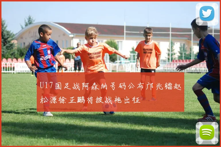 U17国足战阿森纳号码公布邝兆镭赵松源徐正鹏将披战袍出征