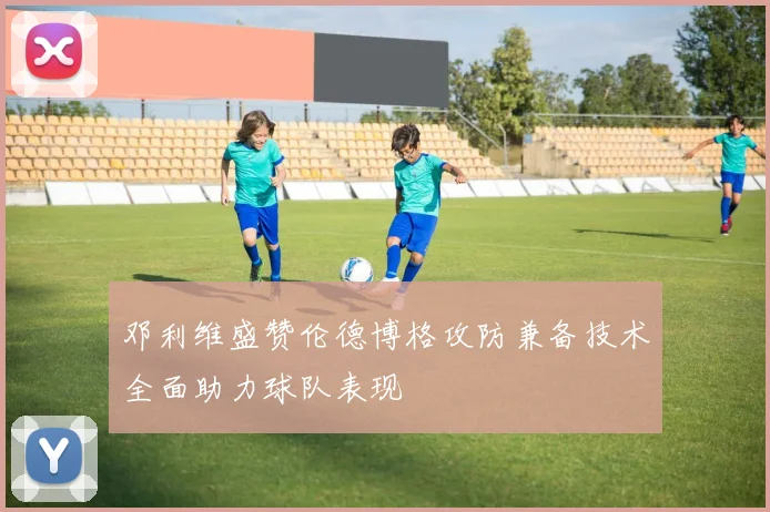 邓利维盛赞伦德博格攻防兼备技术全面助力球队表现