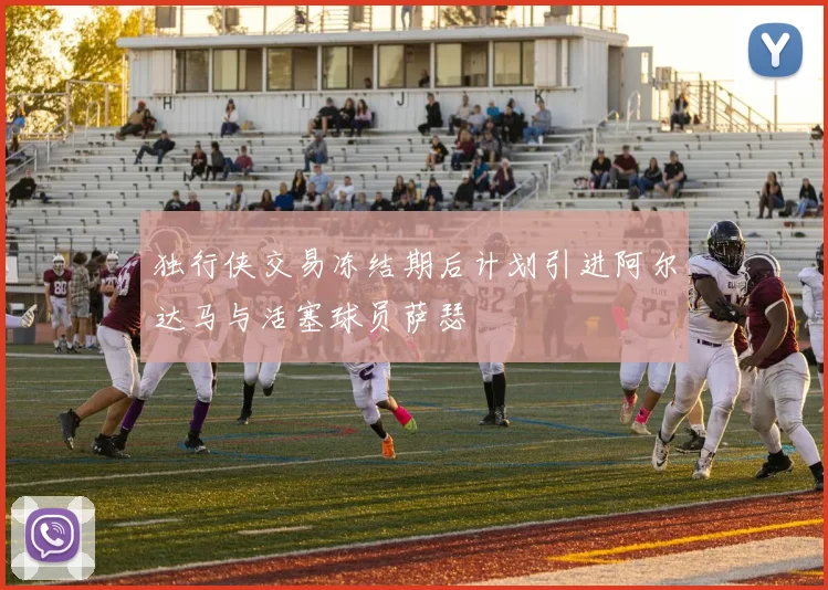 独行侠交易冻结期后计划引进阿尔达马与活塞球员萨瑟