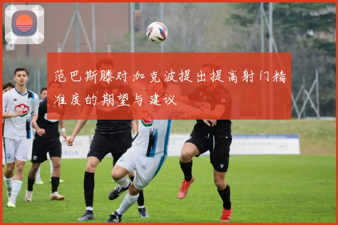 范巴斯滕对加克波提出提高射门精准度的期望与建议