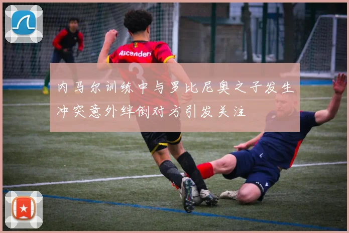 内马尔训练中与罗比尼奥之子发生冲突意外绊倒对方引发关注