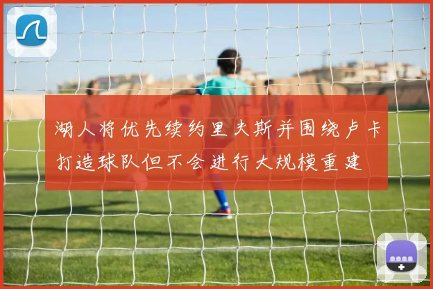 湖人将优先续约里夫斯并围绕卢卡打造球队但不会进行大规模重建