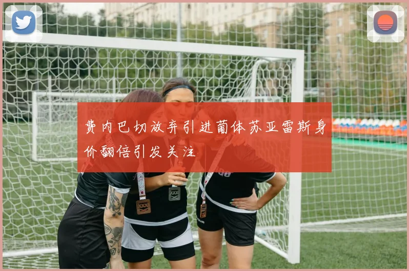 费内巴切放弃引进葡体苏亚雷斯身价翻倍引发关注
