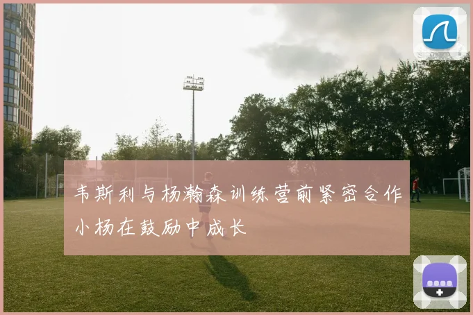 韦斯利与杨瀚森训练营前紧密合作小杨在鼓励中成长