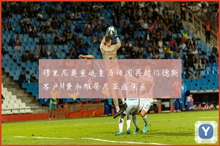 穆里尼奥重返皇马传闻再起门德斯客户M费和维蒂尼亚成焦点