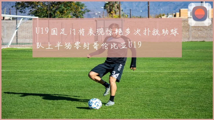 U19国足门将表现惊艳多次扑救助球队上半场零封哥伦比亚U19