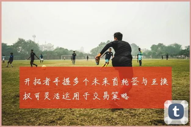 开拓者手握多个未来首轮签与互换权可灵活运用于交易策略