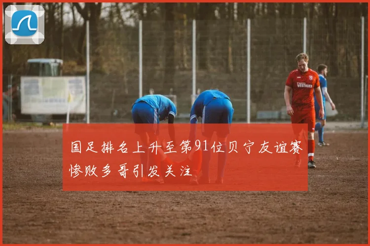 国足排名上升至第91位贝宁友谊赛惨败多哥引发关注