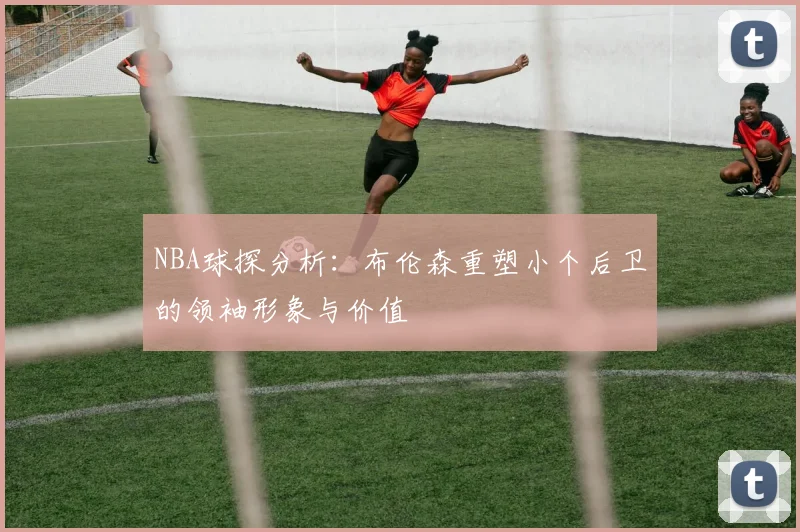 NBA球探分析：布伦森重塑小个后卫的领袖形象与价值