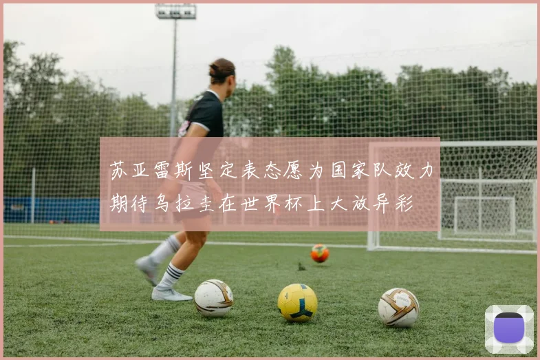 苏亚雷斯坚定表态愿为国家队效力期待乌拉圭在世界杯上大放异彩