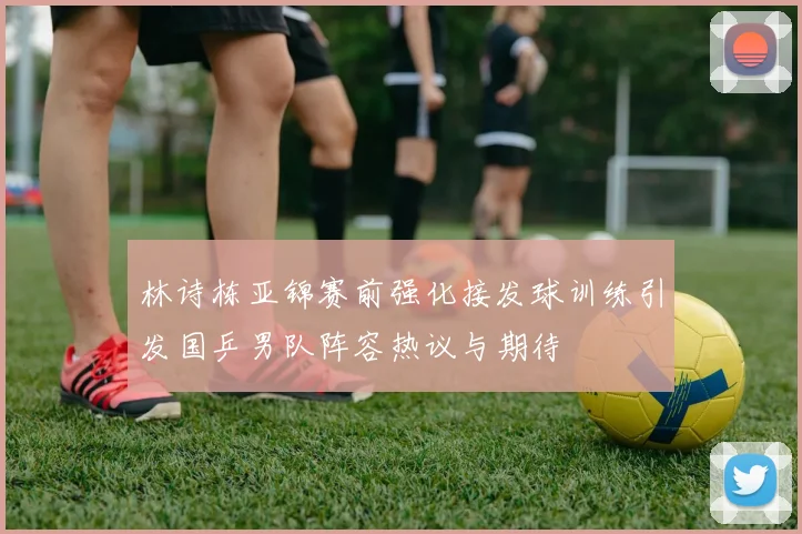 林诗栋亚锦赛前强化接发球训练引发国乒男队阵容热议与期待