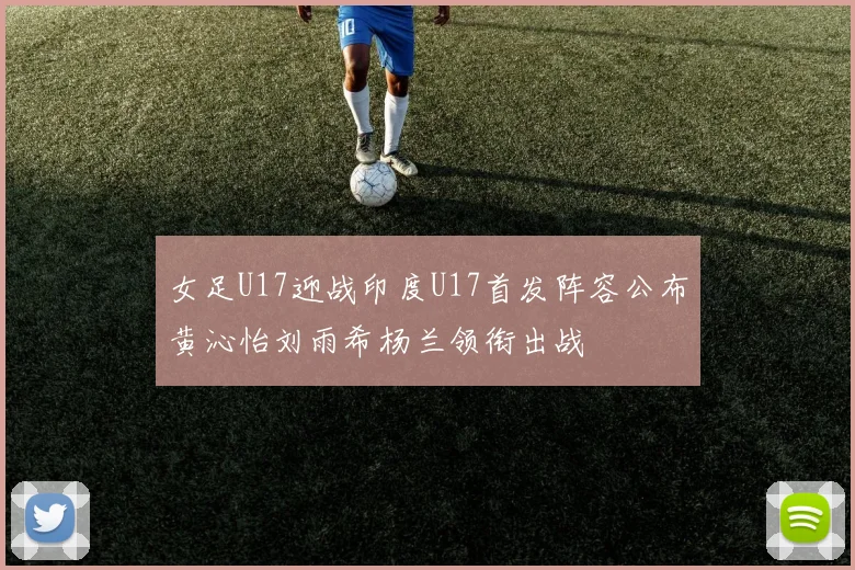 女足U17迎战印度U17首发阵容公布黄沁怡刘雨希杨兰领衔出战