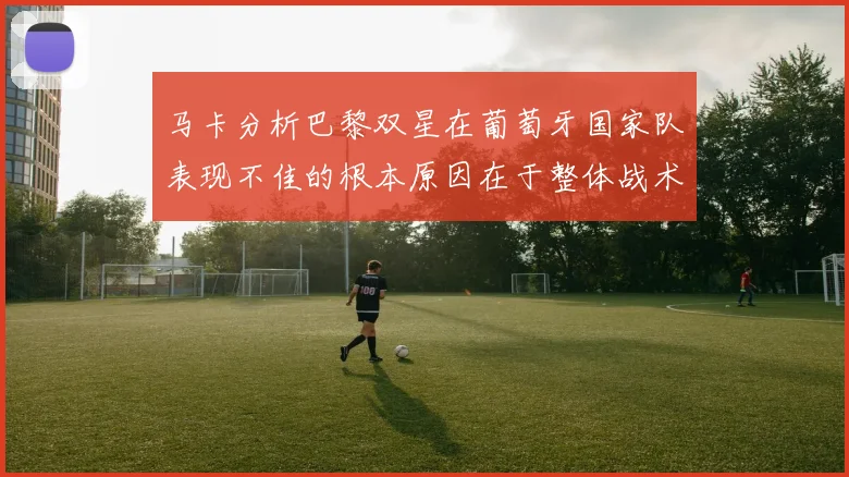 马卡分析巴黎双星在葡萄牙国家队表现不佳的根本原因在于整体战术体系问题
