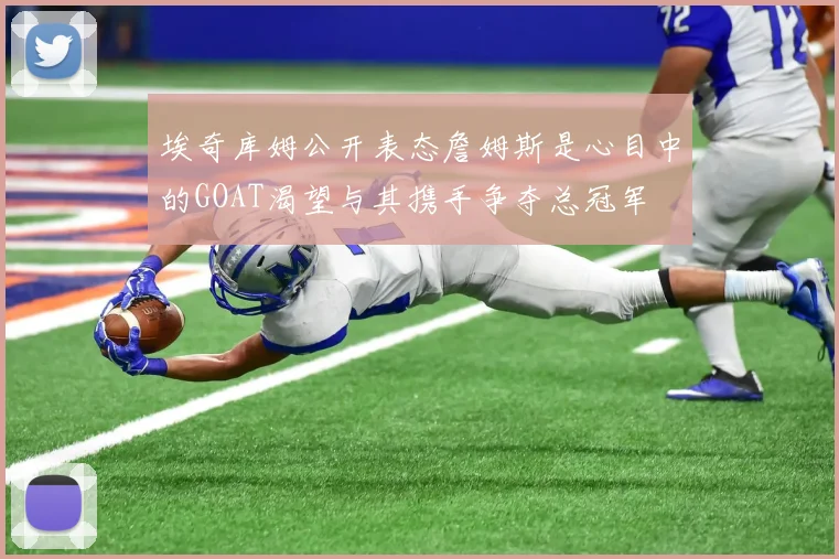 埃奇库姆公开表态詹姆斯是心目中的GOAT渴望与其携手争夺总冠军