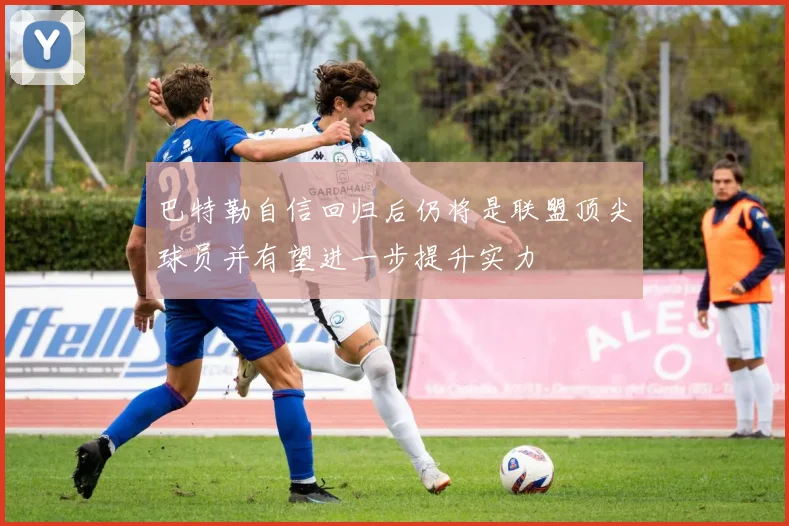 巴特勒自信回归后仍将是联盟顶尖球员并有望进一步提升实力