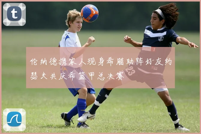 伦纳德携家人现身希腊助阵好友约瑟夫共庆希篮甲总决赛